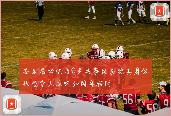 安东尼回忆与C罗共事经历称其身体状态令人惊叹如同年轻时