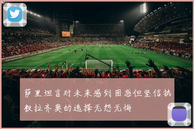 萨里坦言对未来感到困惑但坚信执教拉齐奥的选择无怨无悔