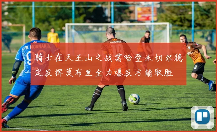 骑士在天王山之战需哈登米切尔稳定发挥莫布里全力爆发方能取胜