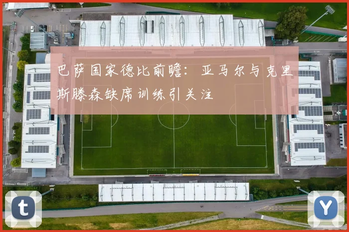巴萨国家德比前瞻：亚马尔与克里斯滕森缺席训练引关注