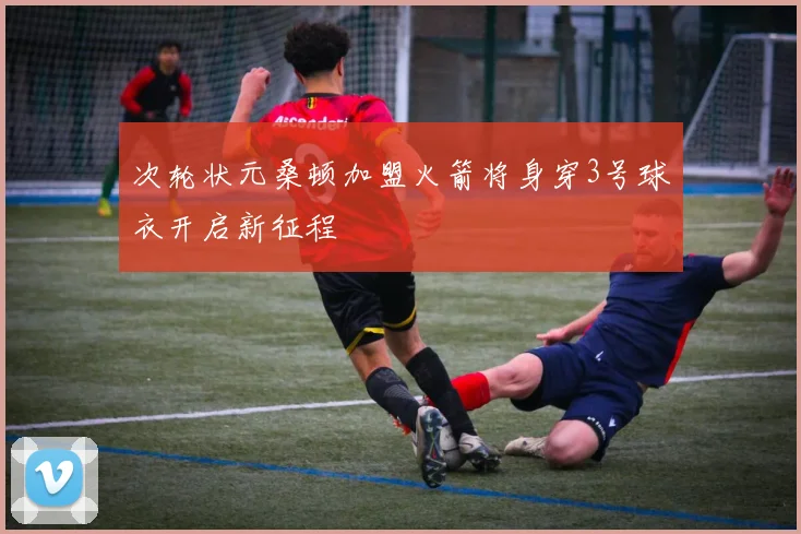 次轮状元桑顿加盟火箭将身穿3号球衣开启新征程