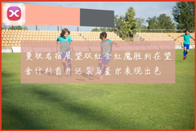 曼联名宿展望双红会红魔胜利在望舍什科首开记录马奎尔表现出色