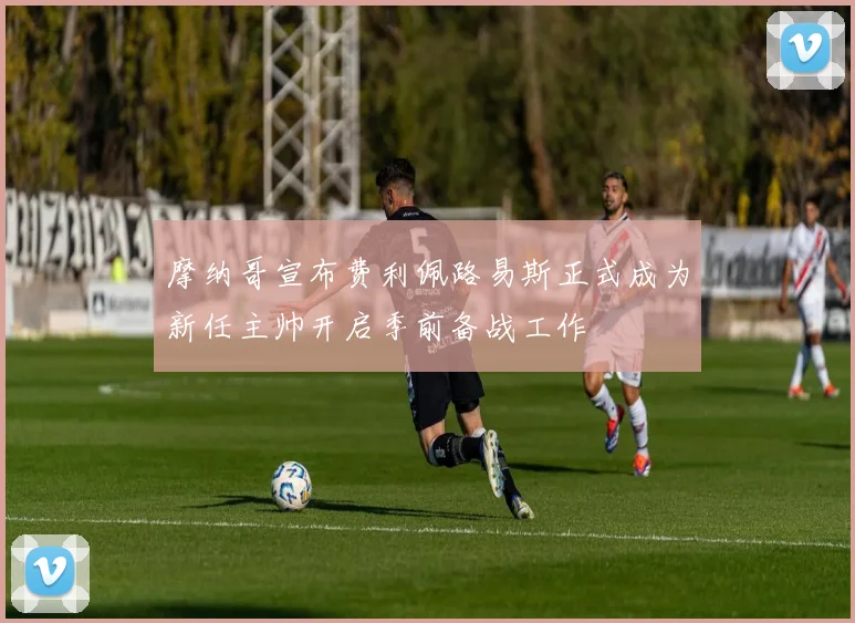 摩纳哥宣布费利佩路易斯正式成为新任主帅开启季前备战工作