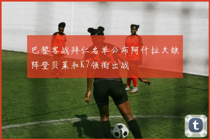 巴黎客战拜仁名单公布阿什拉夫缺阵登贝莱和K7领衔出战