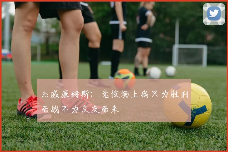 杰威廉姆斯：竞技场上我只为胜利而战不为交友而来