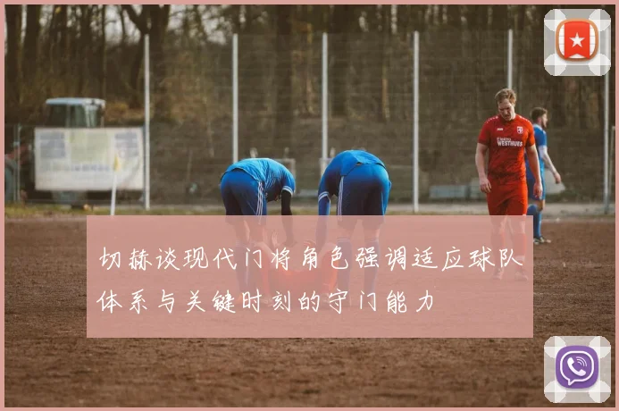 切赫谈现代门将角色强调适应球队体系与关键时刻的守门能力